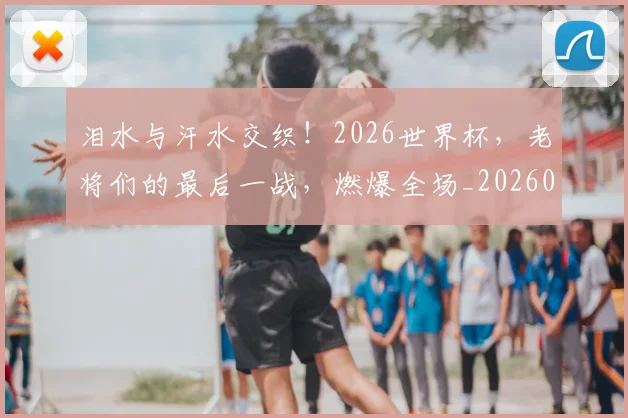 泪水与汗水交织!2026世界杯,老将们的最后一战,燃爆全场_20260707154156_20260801173540