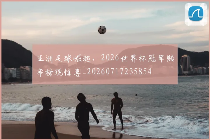 亚洲足球崛起,2026世界杯冠军赔率榜现惊喜_20260717235854