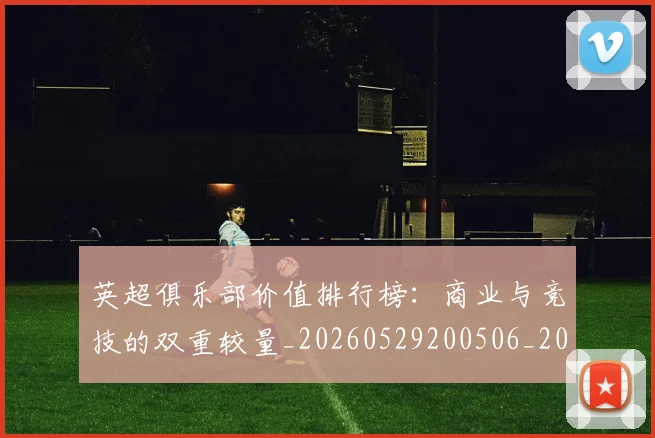 英超俱乐部价值排行榜:商业与竞技的双重较量_20260529200506_20260710004736