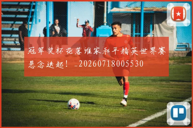 冠军奖杯花落谁家和平精英世界赛悬念迭起!_20260718005530