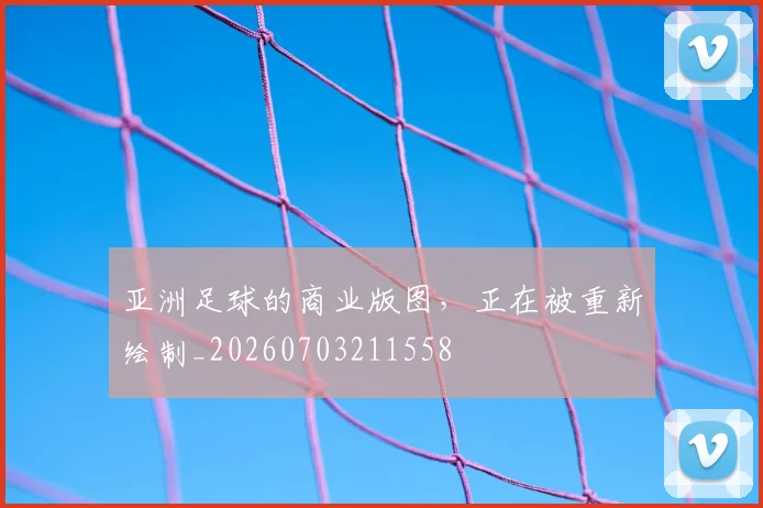 亚洲足球的商业版图，正在被重新绘制_20260703211558