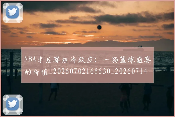 NBA季后赛经济效应：一场篮球盛宴的价值_20260702165630_20260714212552