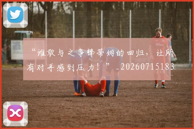“谁敢与之争锋蒂姆的回归,让所有对手感到压力!”_20260715183358