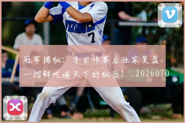冠军揭秘:李宗伟赛后独家复盘,一招鲜吃遍天下的秘密!_20260703215634_20260718005533