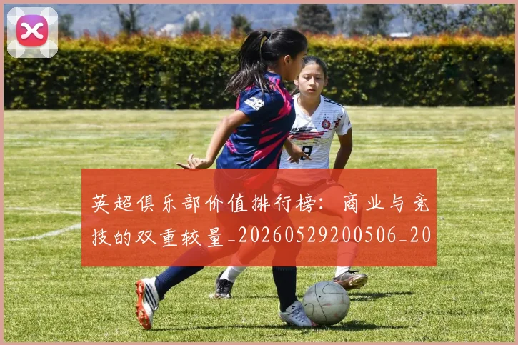 英超俱乐部价值排行榜：商业与竞技的双重较量_20260529200506_20260710004736